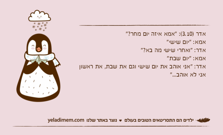 אדר )3.10(: "אמא איזה יום מחר?"אמא: "יום שישי"אדר: "ואחרי שישי מה בא?"אמא: "יום שבת"אדר: "אני אוהב את יום שישי וגם את שבת, את ראשון אני לא אוהב..."