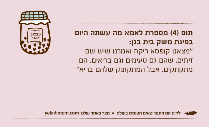 תום )4( מספרת לאמא מה עשתה היום בפינת משק בית בגן:"מצאנו קופסא ריקה ואמרנו שיש שם זיתים. שהם גם טעימים וגם בריאים. הם מתקתקים. אבל המתקתוק שלהם בריא"