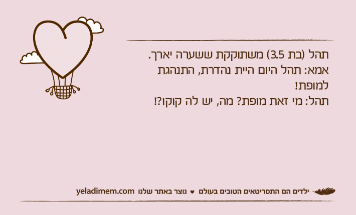 תהל )בת 3.5( משתוקקת ששערה יארך.אמא: תהל היום היית נהדרת, התנהגת למופת!תהל: מי זאת מופת? מה, יש לה קוקו?!