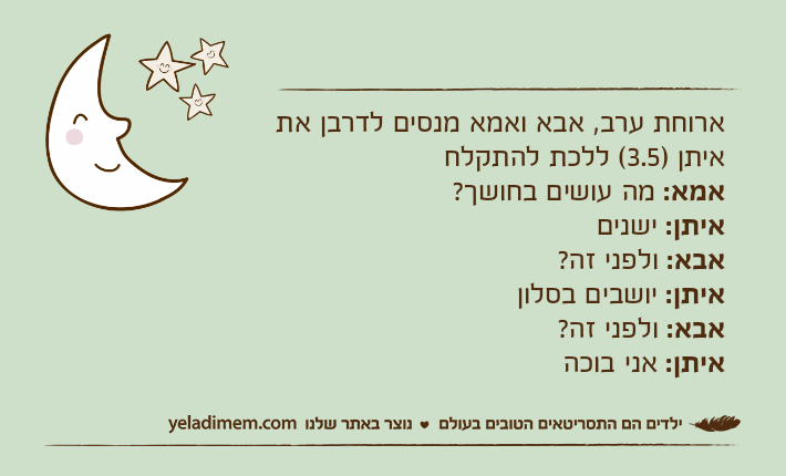 ארוחת ערב, אבא ואמא מנסים לדרבן את איתן )3.5( ללכת להתקלחאמא: מה עושים בחושך?איתן: ישניםאבא: ולפני זה?איתן: יושבים בסלוןאבא: ולפני זה?איתן: אני בוכה