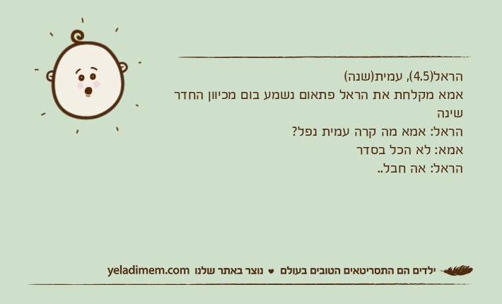 הראל)4.5(, עמית)שנה(אמא מקלחת את הראל פתאום נשמע בום מכיוון החדר שינההראל: אמא מה קרה עמית נפל?אמא: לא הכל בסדרהראל: אה חבל..