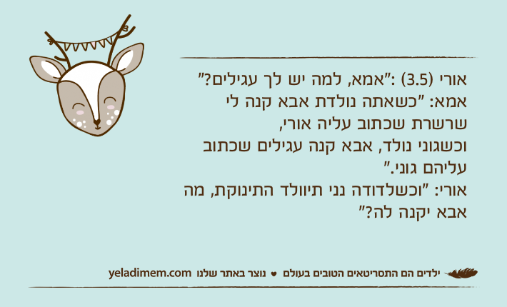 אורי )3.5( :"אמא, למה יש לך עגילים?"אמא: "כשאתה נולדת אבא קנה לי שרשרת שכתוב עליה אורי, וכשגוני נולד, אבא קנה עגילים שכתוב עליהם גוני."אורי: "וכשלדודה נני תיוולד התינוקת, מה אבא יקנה לה?"