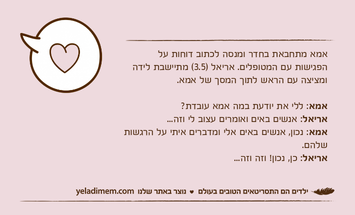 אמא מתחבאת בחדר ומנסה לכתוב דוחות על הפגישות עם המטופלים. אריאל )3.5( מתיישבת לידה ומציצה עם הראש לתוך המסך של אמא.אמא: ללי את יודעת במה אמא עובדת?אריאל: אנשים באים ואומרים עצוב לי וזה...אמא: נכון, אנשים באים אלי ומדברים איתי על הרגשות שלהם.אריאל: כן, נכון! וזה וזה...