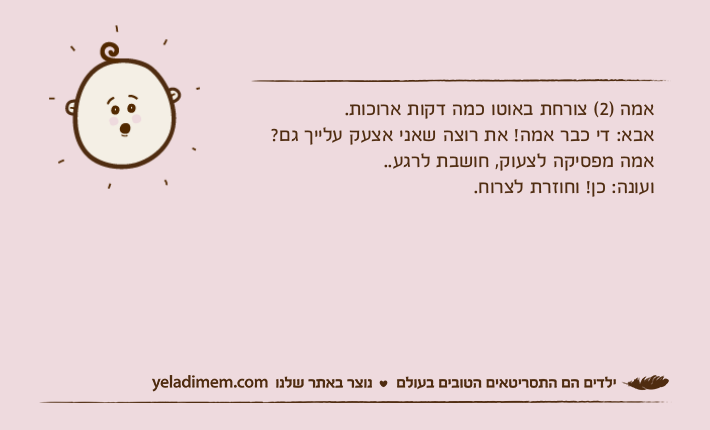 אמה )2( צורחת באוטו כמה דקות ארוכות.אבא: די כבר אמה! את רוצה שאני אצעק עלייך גם? אמה מפסיקה לצעוק, חושבת לרגע.. ועונה: כן! וחוזרת לצרוח.