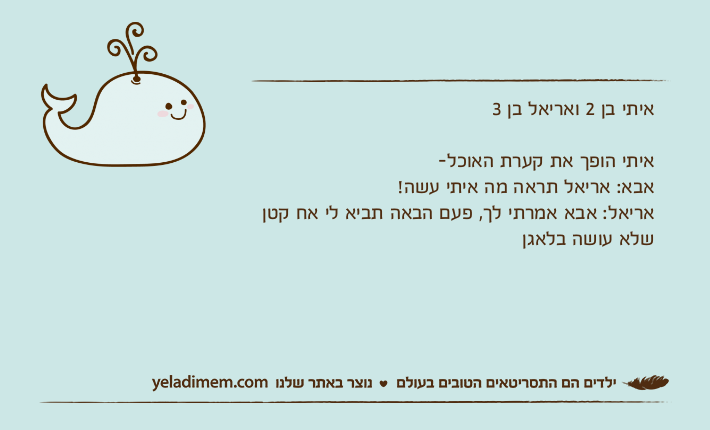 איתי בן 2 ואריאל בן 3 איתי הופך את קערת האוכל-אבא: אריאל תראה מה איתי עשה!אריאל: אבא אמרתי לך, פעם הבאה תביא לי אח קטן שלא עושה בלאגן