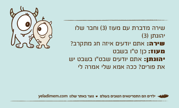 שירה מדברת עם מעוז )3( וחבר שלו יהונתן )3( שירה: אתם יודעים איזה חג מתקרב?מעוז: כן! ט"ו בשבטיהונתן: אתם יודעים שבט"ו בשבט יש את פורים? ככה אמא שלי אמרה לי