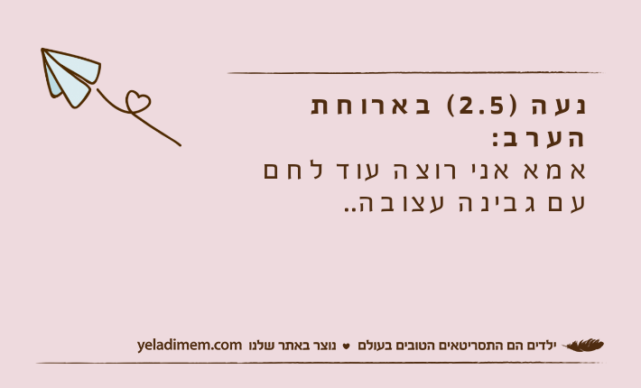 נעה )2.5( בארוחת הערב:&nbsp;אמא אני רוצה עוד לחם עם גבינה עצובה..