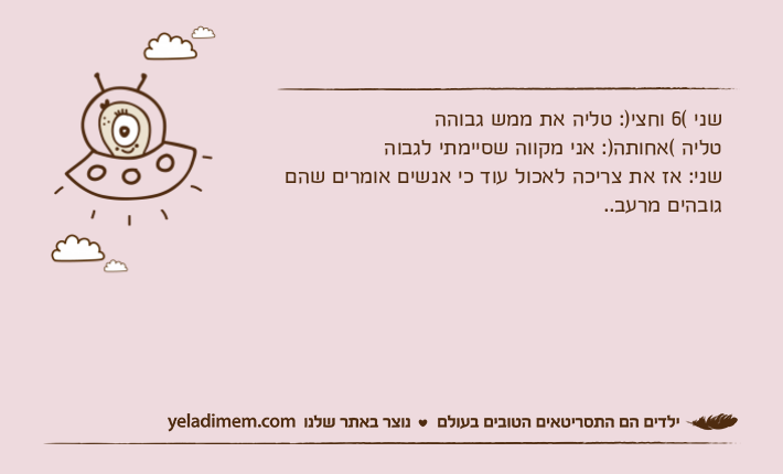 שני (6 וחצי): טליה את ממש גבוההטליה (אחותה): אני מקווה שסיימתי לגבוהשני: אז את צריכה לאכול עוד כי אנשים אומרים שהם גובהים מרעב..