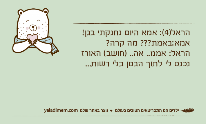 הראל)4(: אמא היום נחנקתי בגן!אמא:באמת??? מה קרה?הראל: אממ.. אה.. )חושב( האורז נכנס לי לתוך הבטן בלי רשות...