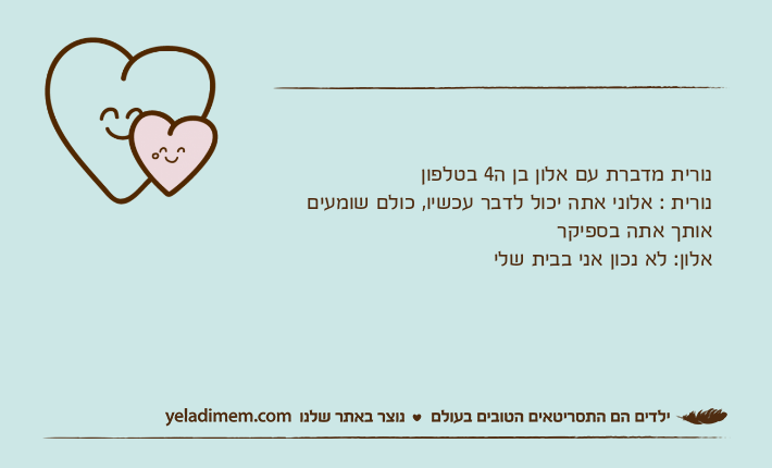 נורית מדברת עם אלון בן ה4 בטלפון נורית : אלוני אתה יכול לדבר עכשיו, כולם שומעים אותך אתה בספיקראלון: לא נכון אני בבית שלי