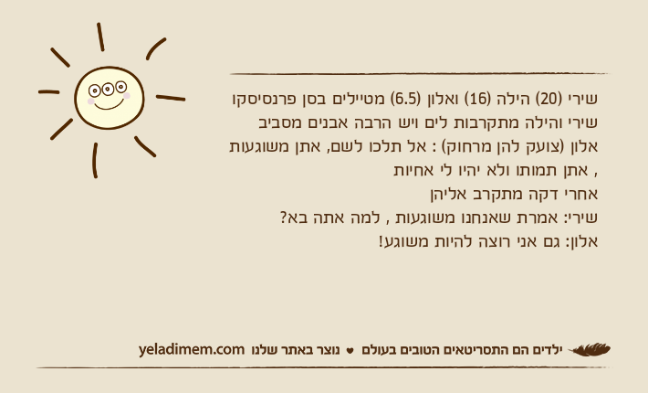 שירי )20( הילה )16( ואלון )6.5( מטיילים בסן פרנסיסקושירי והילה מתקרבות לים ויש הרבה אבנים מסביב אלון )צועק להן מרחוק( : אל תלכו לשם, אתן משוגעות , אתן תמותו ולא יהיו לי אחיותאחרי דקה מתקרב אליהן שירי: אמרת שאנחנו משוגעות , למה אתה בא?אלון: גם אני רוצה להיות משוגע!