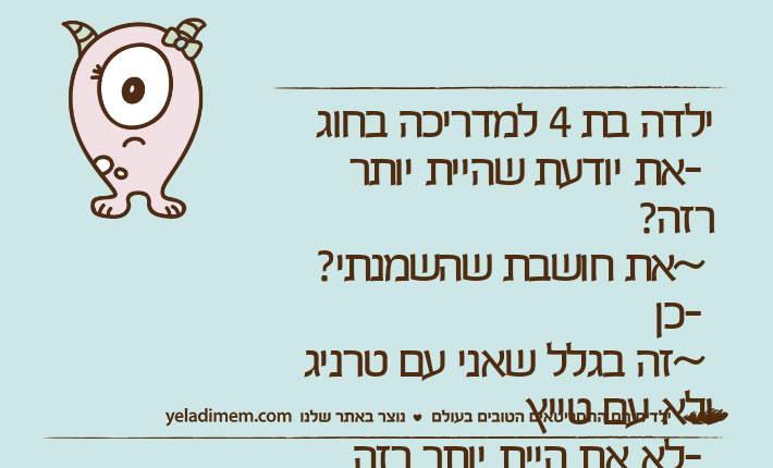 ילדה בת 4 למדריכה בחוג -את יודעת שהיית יותר רזה?  ~את חושבת שהשמנתי?  -כן ~זה בגלל שאני עם טרניג ולא עם טייץ -לא את היית יותר רזה ~וזה אומר שאני גם פחות יפה עכשיו?  *חושבת דקה* -אממ כן בערך