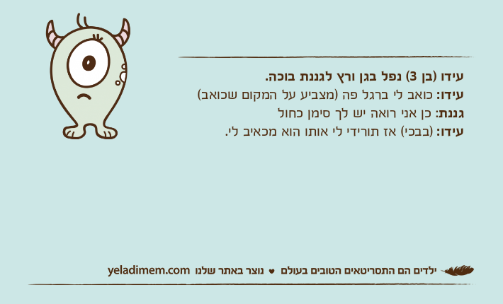 עידו )בן 3( נפל בגן ורץ לגננת בוכה.עידו: כואב לי ברגל פה )מצביע על המקום שכואב(גננת: כן אני רואה יש לך סימן כחולעידו: )בבכי( אז תורידי לי אותו הוא מכאיב לי.