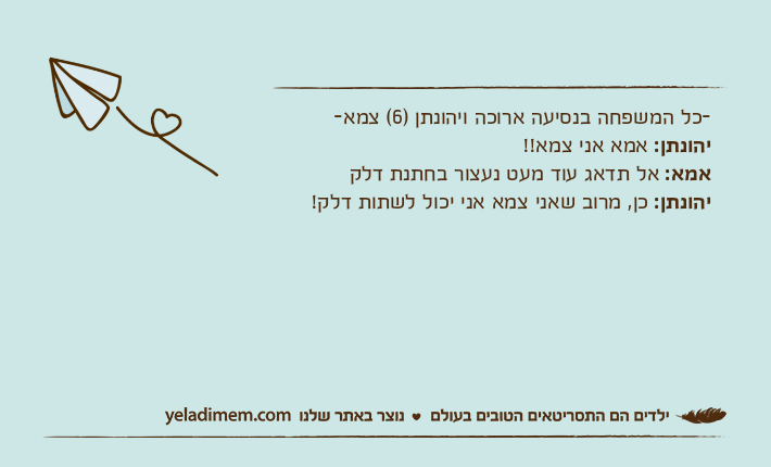 -כל המשפחה בנסיעה ארוכה ויהונתן )6( צמא-יהונתן: אמא אני צמא!!אמא: אל תדאג עוד מעט נעצור בחתנת דלקיהונתן: כן, מרוב שאני צמא אני יכול לשתות דלק!