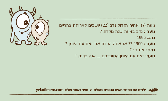 נועה )7( ואחיה הגדול נדב )22( יושבים לארוחת צהרייםנועה : נדב באיזה שנה נולדת ?נדב: 1996נועה : 1900 ?? אז אתה הכרת את זאת עם היומן ?נדב : את מי ?נועה: זאת עם היומן המופרסם ... אנה פרנק !