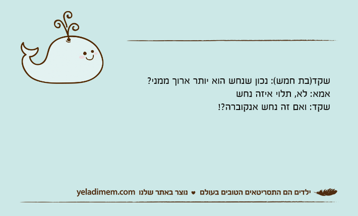 שקד)בת חמש(: נכון שנחש הוא יותר ארוך ממני?אמא: לא, תלוי איזה נחששקד: ואם זה נחש אנקוברה?!