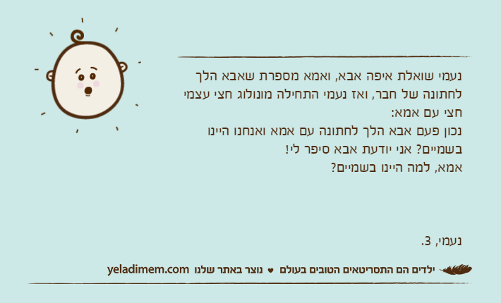 נעמי שואלת איפה אבא, ואמא מספרת שאבא הלך לחתונה של חבר, ואז נעמי התחילה מונולוג חצי עצמי חצי עם אמא:נכון פעם אבא הלך לחתונה עם אמא ואנחנו היינו בשמיים? אני יודעת אבא סיפר לי!אמא, למה היינו בשמיים?נעמי, 3.