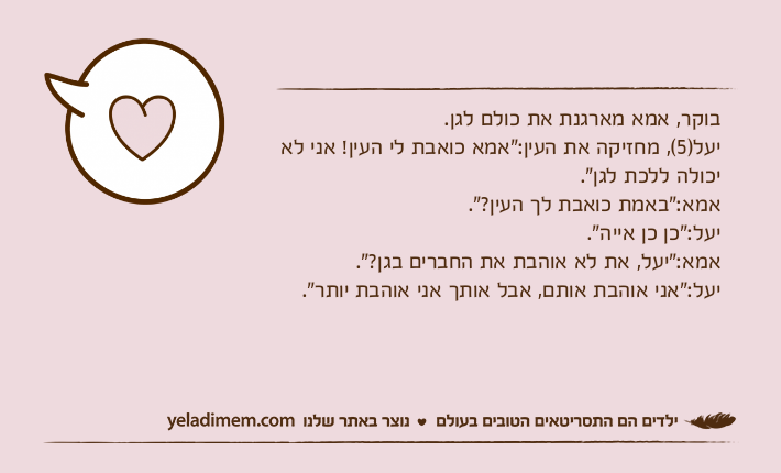 בוקר, אמא מארגנת את כולם לגן.יעל)5(, מחזיקה את העין:"אמא כואבת לי העין! אני לא יכולה ללכת לגן".אמא:"באמת כואבת לך העין?".יעל:"כן כן אייה".אמא:"יעל, את לא אוהבת את החברים בגן?".יעל:"אני אוהבת אותם, אבל אותך אני אוהבת יותר".