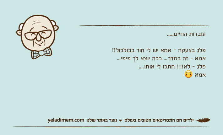 עובדות החיים..... פלג בצעקה - אמא יש לי חור בבולבול!! אמא - זה בסדר... ככה יוצא לך פיפי... פלג - לא!!!! חתכו לי אותו.... אמא ?