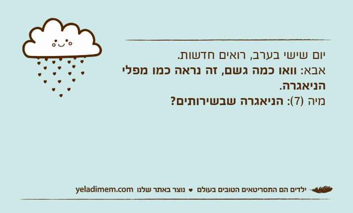 יום שישי בערב, רואים חדשות.אבא: וואו כמה גשם, זה נראה כמו מפלי הניאגרה.מיה )7(: הניאגרה שבשירותים?