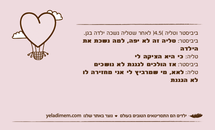 ביביסטר וטליה (4.5) לאחר שטליה נשכה ילדה בגן.ביביסטר: טליה זה לא יפה, למה נשכת את הילדהטליה: כי היא הציקה לי ביביסטר: אז הולכים לגננת לא נושכים טליה: לאא, מי שמרביץ לי אני מחזירה לו לא הגננת