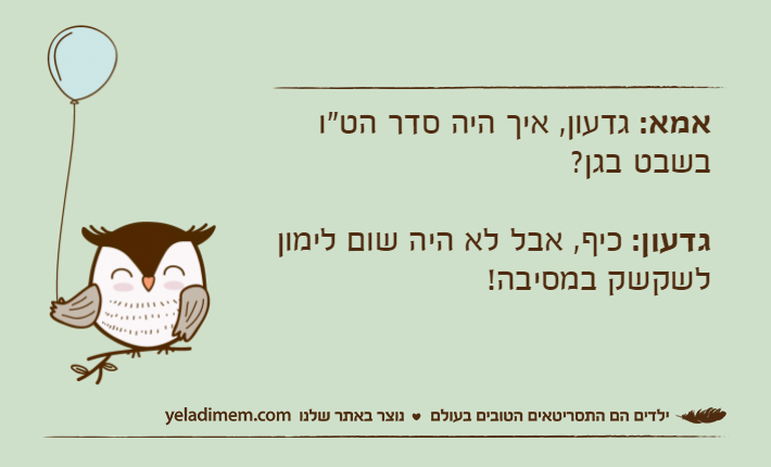 אמא: גדעון, איך היה סדר הט"ו בשבט בגן?גדעון: כיף, אבל לא היה שום לימון לשקשק במסיבה!