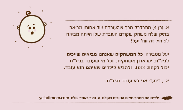 א. )בן 4( מתבלבל מכך שהעובדת של אחותו מביאה בתיק שלה משחק שקודם העובדת שלו הייתה מביאה לו: היי, זה של יעל! יעל מסבירה: כל המשחקים שאנחנו מביאים שייכים לגיל"ת. יש ארון משחקים,  וכל מי שעובד בגיל"ת יכול לקחת ממנו,  ולהביא לילדים שאיתם הוא עובד. א. , בצער: אני לא עובד בגיל"ת.