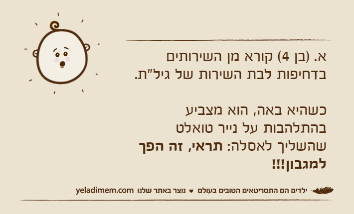 א. )בן 4( קורא מן השירותים בדחיפות לבת השירות של גיל"ת. כשהיא באה, הוא מצביע בהתלהבות על נייר טואלט שהשליך לאסלה: תראי, זה הפך למגבון!!!