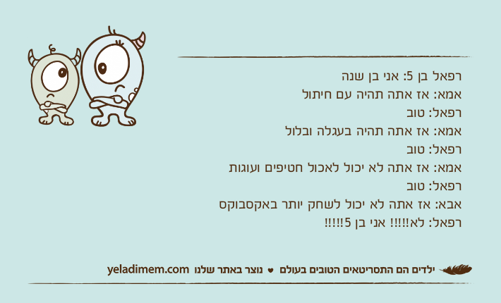 רפאל בן 5: אני בן שנהאמא: אז אתה תהיה עם חיתולרפאל: טובאמא: אז אתה תהיה בעגלה ובלולרפאל: טובאמא: אז אתה לא יכול לאכול חטיפים ועוגותרפאל: טובאבא: אז אתה לא יכול לשחק יותר באקסבוקסרפאל: לא!!!!! אני בן 5!!!!!