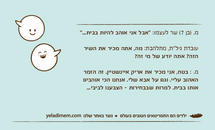 מ. )בן 7( שר לעצמו: "אבל אני אוהב להיות בבית..."עובדת גיל"ת, מתלהבת: מה, אתה מכיר את השיר הזה? אתה יודע של מי זה?מ. : בטח, אני מכיר את אריק איינשטיין. זה הזמר האהוב עליי. וגם על אבא שלי. אנחנו הכי אוהבים אותו בבית. למרות שבבחירות - הצבענו לביבי...