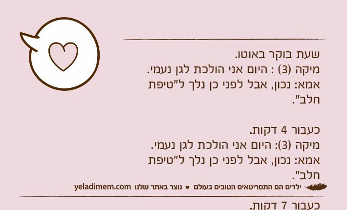 שעת בוקר באוטו.מיקה )3( : היום אני הולכת לגן נעמי.אמא: נכון, אבל לפני כן נלך ל"טיפת חלב".כעבור 4 דקות.מיקה )3(: היום אני הולכת לגן נעמי.אמא: נכון, אבל לפני כן נלך ל"טיפת חלב".כעבור 7 דקות.מיקה )3(: היום אני הולכת לגן נעמי.אמא: נכון, אבל לפני כן נלך ל... מיקה )3(: לקנות חלב!ל