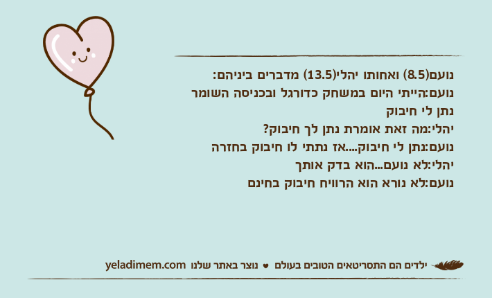 נועם)8.5( ואחותו יהלי)13.5( מדברים ביניהם:נועם:הייתי היום במשחק כדורגל ובכניסה השומר נתן לי חיבוקיהלי:מה זאת אומרת נתן לך חיבוק?נועם:נתן לי חיבוק....אז נתתי לו חיבוק בחזרהיהלי:לא נועם...הוא בדק אותךנועם:לא נורא הוא הרוויח חיבוק בחינם