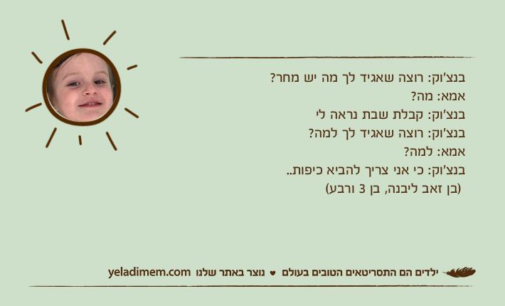 בנצ׳וק: רוצה שאגיד לך מה יש מחר?אמא: מה?בנצ׳וק: קבלת שבת נראה ליבנצ׳וק: רוצה שאגיד לך למה?אמא: למה?בנצ׳וק: כי אני צריך להביא כיפות..&nbsp; )בן זאב ליבנה, בן 3 ורבע(