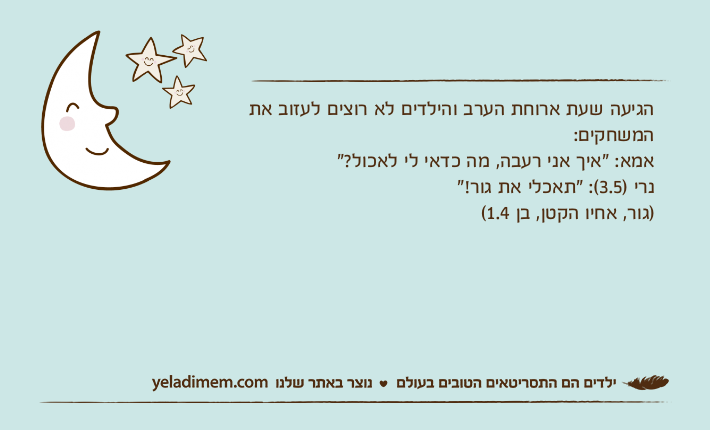 הגיעה שעת ארוחת הערב והילדים לא רוצים לעזוב את המשחקים:אמא: "איך אני רעבה, מה כדאי לי לאכול?"נרי )3.5(: "תאכלי את גור!")גור, אחיו הקטן, בן 1.4(