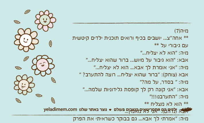מיה)7(** אחה"צ... יושבים בכיף ורואים תוכנית ילדים קיטשית עם גיבורי על **מיה: "הוא לא יצליח..."אבא: "הוא גיבור על מיוש... ברור שהוא יצליח..."מיה: "אני אומרת לך אבא... הוא לא יצליח..."אבא )צוחק(: "ברור שהוא יצליח... רוצה להתערב? "מיה: " בסדר, על מה?"אבא: "אני קונה רק לך קופסת גלידוניות שלמה..."מיה: "התערבנו!!!"** הוא לא מצליח **אבא )נדהם(: "אני לא מאמין..."מיה: "אמרתי לך אבא... גם בבוקר כשראיתי את הפרק הזה בפעם הראשונה הוא לא הצליח..."
