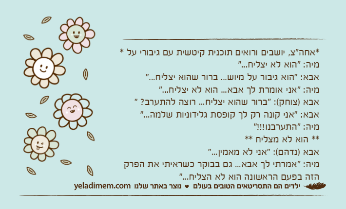 *אחה"צ, יושבים ורואים תוכנית קיטשית עם גיבורי על *מיה: "הוא לא יצליח..."אבא: "הוא גיבור על מיוש... ברור שהוא יצליח..."מיה: "אני אומרת לך אבא... הוא לא יצליח..."אבא )צוחק(: "ברור שהוא יצליח... רוצה להתערב? "אבא: "אני קונה רק לך קופסת גלידוניות שלמה..."מיה: "התערבנו!!!"** הוא לא מצליח **אבא )נדהם(: "אני לא מאמין..."מיה: "אמרתי לך אבא... גם בבוקר כשראיתי את הפרק הזה בפעם הראשונה הוא לא הצליח..."