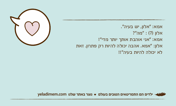 אמא: "אלון, יש בעיה".אלון )7( : "מה"?אמא: "אני אוהבת אותך יותר מדי"!אלון: "אמא. אהבה יכולה להיות רק פתרון. זאת לא&nbsp;יכולה להיות בעיה"!!
