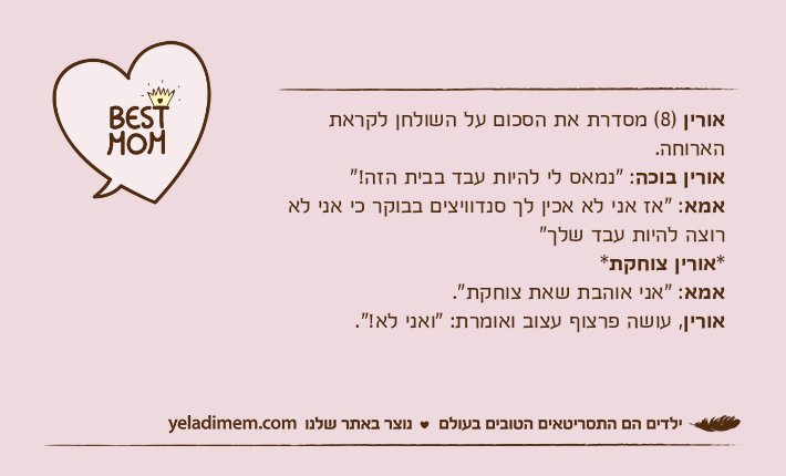 אורין )8( מסדרת את הסכום על השולחן לקראת הארוחה.אורין בוכה: "נמאס לי להיות עבד בבית הזה!"אמא: "אז אני לא אכין לך סנדוויצים בבוקר כי אני לא רוצה להיות עבד שלך"*אורין צוחקת*אמא: "אני אוהבת שאת צוחקת".אורין, עושה פרצוף עצוב ואומרת: "ואני לא!".