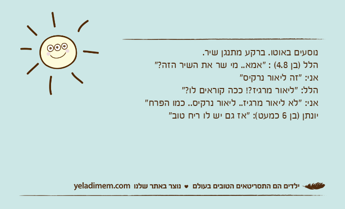 נוסעים באוטו. ברקע מתנגן שיר.הלל )בן 4.8( : "אמא.. מי שר את השיר הזה?"אני: "זה ליאור נרקיס"הלל: "ליאור מרגיז?! ככה קוראים לו?"אני: "לא ליאור מרגיז.. ליאור נרקיס.. כמו הפרח"יונתן )בן 6 כמעט(: "אז גם יש לו ריח טוב"