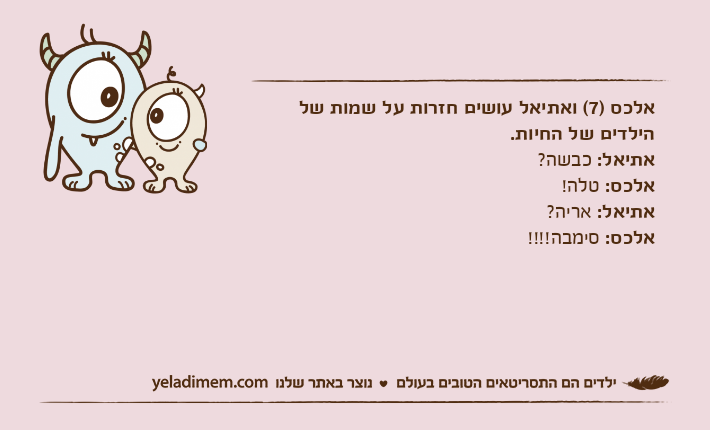 אלכס )7( ואתיאל עושים חזרות על שמות של הילדים של החיות.אתיאל: כבשה?אלכס: טלה!אתיאל: אריה?אלכס: סימבה!!!!