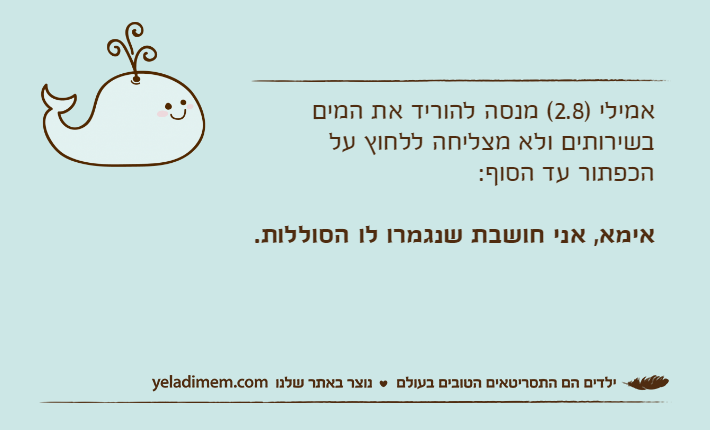 אמילי )2.8( מנסה להוריד את המים בשירותים ולא מצליחה ללחוץ על הכפתור עד הסוף: אימא, אני חושבת שנגמרו לו הסוללות.