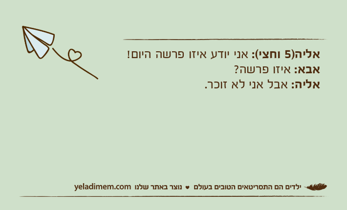 אליה)5 וחצי(: אני יודע איזו פרשה היום!אבא: איזו פרשה?אליה: אבל אני לא זוכר.