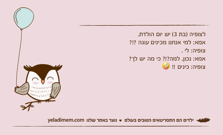 לצופיה )בת 3( יש יום הולדת.אמא: למי אנחנו מכינים עוגה ?!?צופיה: לי .אמא: נכון. למה?!? כי מה יש לך?צופיה: כינים !! ?