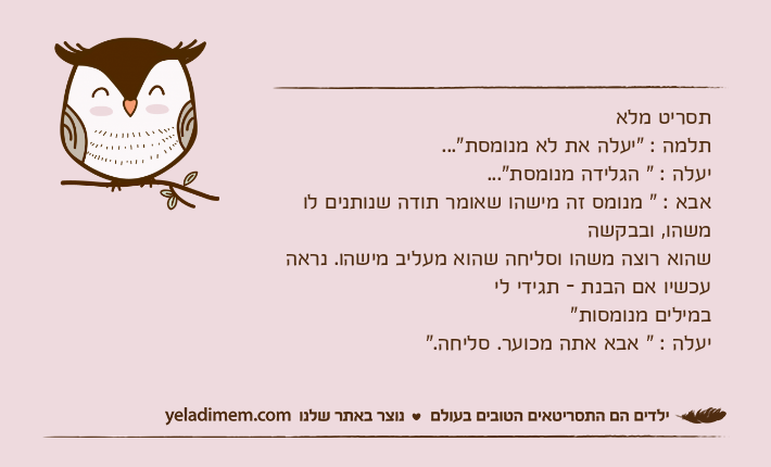 תסריט מלאתלמה : "יעלה את לא מנומסת"...יעלה : " הגלידה מנומסת"...אבא : " מנומס זה מישהו שאומר תודה שנותנים לו משהו, ובבקשה שהוא רוצה משהו וסליחה שהוא מעליב מישהו. נראה עכשיו אם הבנת - תגידי ליבמילים מנומסות"יעלה : " אבא אתה מכוער. סליחה."