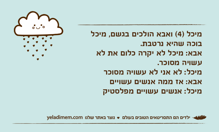 מיכל )4( ואבא הולכים בגשם, מיכל בוכה שהיא נרטבת. אבא: מיכל לא יקרה כלום את לא עשויה מסוכר. מיכל: לא אני לא עשויה מסוכראבא: אז ממה אנשים עשוייםמיכל: אנשים עשויים מפלסטיק