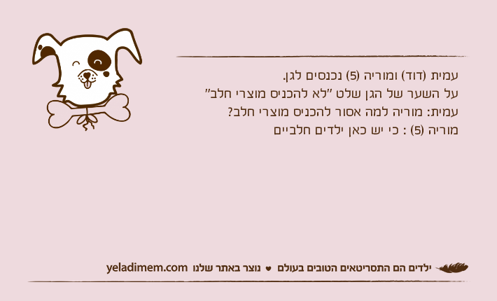 עמית )דוד( ומוריה )5( נכנסים לגן.על השער של הגן שלט "לא להכניס מוצרי חלב"עמית: מוריה למה אסור להכניס מוצרי חלב?מוריה )5( : כי יש כאן ילדים חלביים