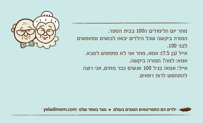 מחר יום הלימודים ה100 בבית הספר.המורה ביקשה שכל הילדים יבואו לבושים ומחופשים לבני 100.אייל )בן 7.5(: אמא, מחר אני לא מתחפש לסבא.אמא: למה? המורה ביקשה.אייל: אמא! בגיל 100 אנשים כבר מתים, אני רוצה להתחפש לרוח רפאים.