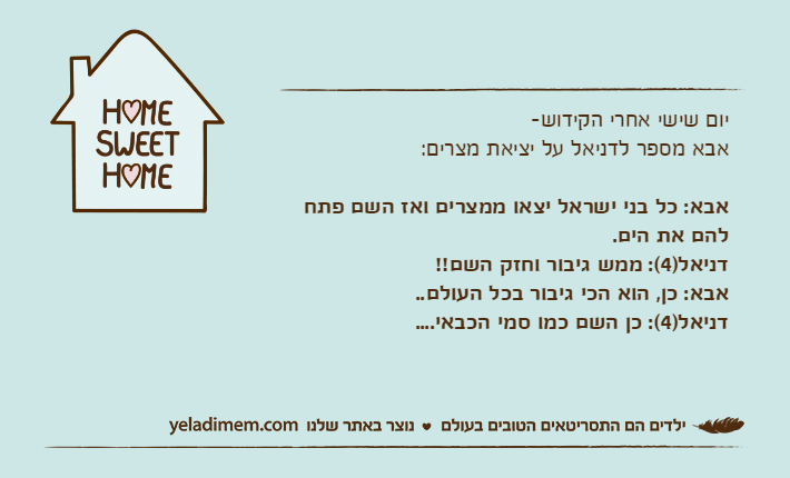 יום שישי אחרי הקידוש-אבא מספר לדניאל על יציאת מצרים:אבא: כל בני ישראל יצאו ממצרים ואז השם פתח להם את הים.דניאל)4(: ממש גיבור וחזק השם!!אבא: כן, הוא הכי גיבור בכל העולם..דניאל)4(: כן השם כמו סמי הכבאי....