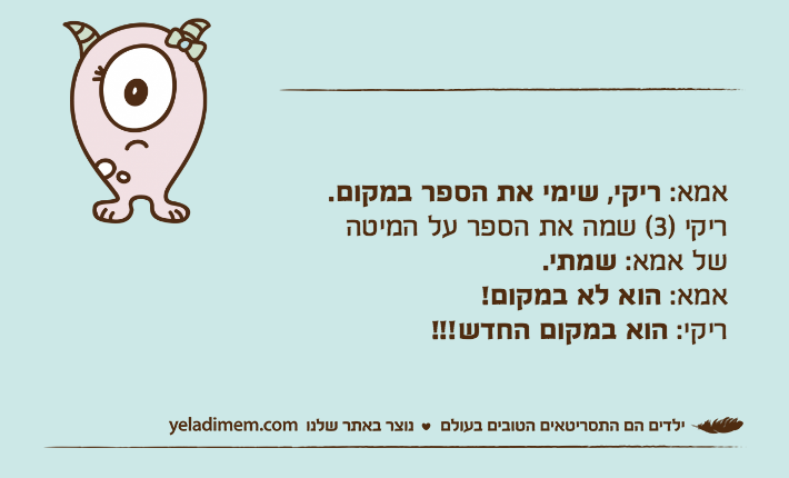 אמא: ריקי, שימי את הספר במקום.ריקי )3( שמה את הספר על המיטהשל אמא: שמתי.אמא: הוא לא במקום!ריקי: הוא במקום החדש!!!