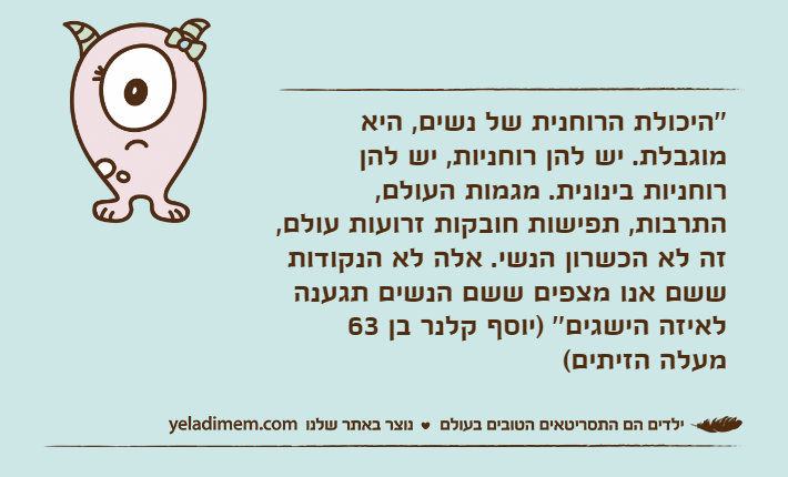 ''היכולת הרוחנית של נשים, היא מוגבלת. יש להן רוחניות, יש להן רוחניות בינונית. מגמות העולם, התרבות, תפישות חובקות זרועות עולם, זה לא הכשרון הנשי. אלה לא הנקודות ששם אנו מצפים ששם הנשים תגענה לאיזה הישגים'' )יוסף קלנר בן 63 מעלה הזיתים(